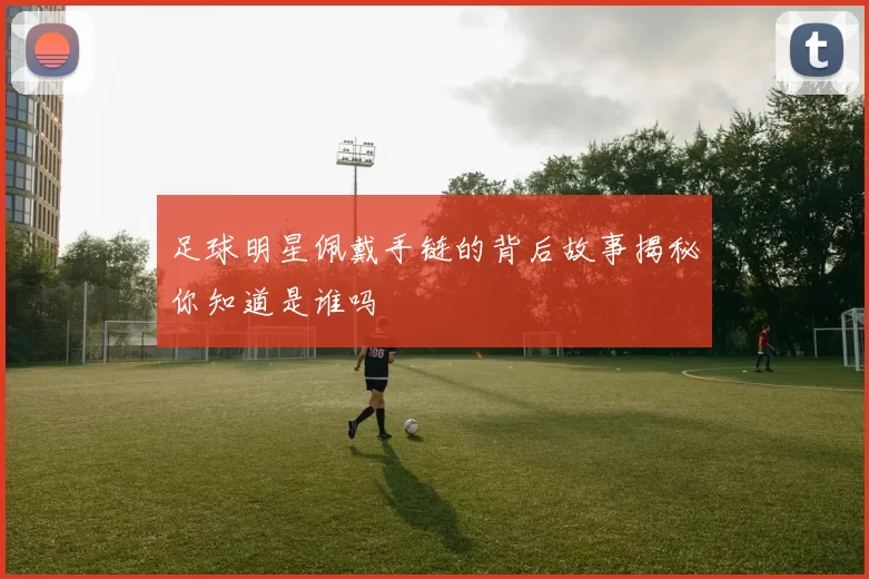 足球明星佩戴手链的背后故事揭秘你知道是谁吗