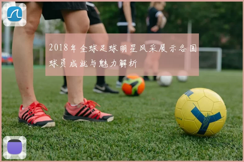 2018年全球足球明星风采展示各国球员成就与魅力解析