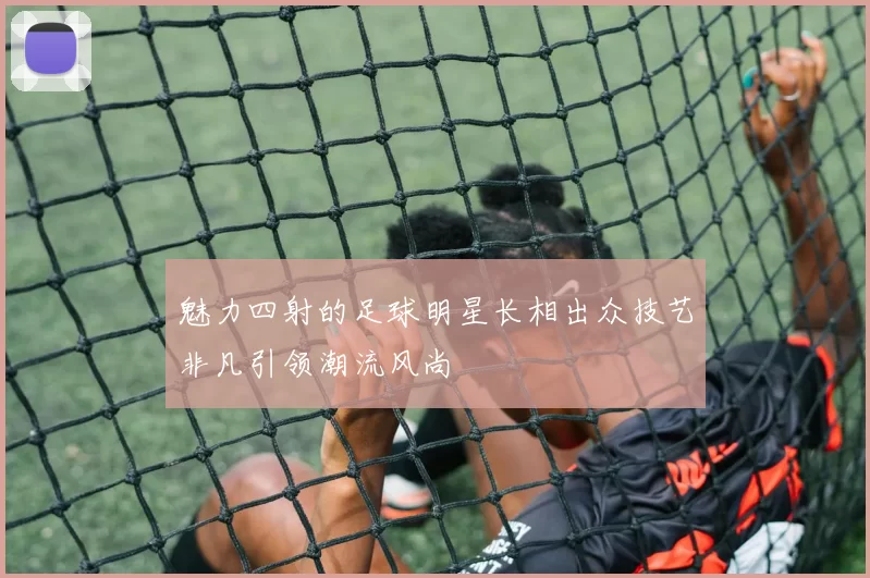 魅力四射的足球明星长相出众技艺非凡引领潮流风尚