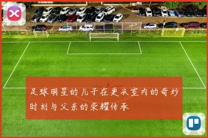 足球明星的儿子在更衣室内的奇妙时刻与父亲的荣耀传承