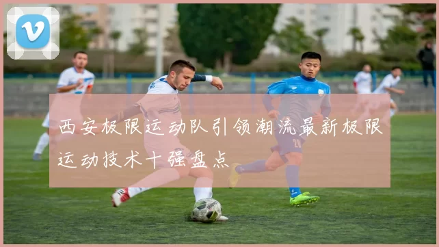 西安极限运动队引领潮流最新极限运动技术十强盘点