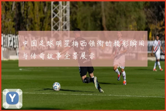 中国足球明星梅西领衔的精彩瞬间与传奇故事全景展示