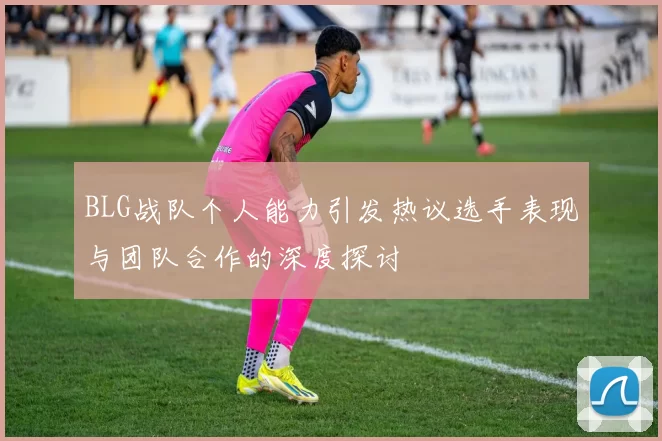 BLG战队个人能力引发热议选手表现与团队合作的深度探讨