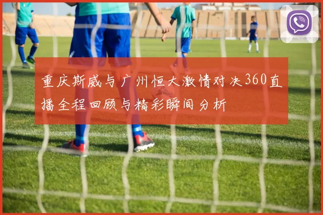 重庆斯威与广州恒大激情对决360直播全程回顾与精彩瞬间分析