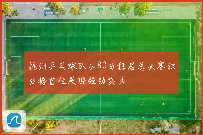 杭州乒乓球队以83分稳居总决赛积分榜首位展现强劲实力