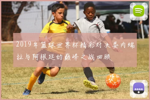 2019年篮球世界杯精彩对决委内瑞拉与阿根廷的巅峰之战回顾