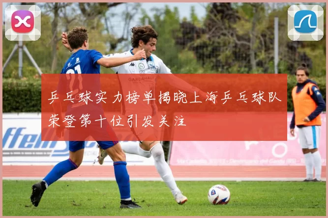 乒乓球实力榜单揭晓上海乒乓球队荣登第十位引发关注