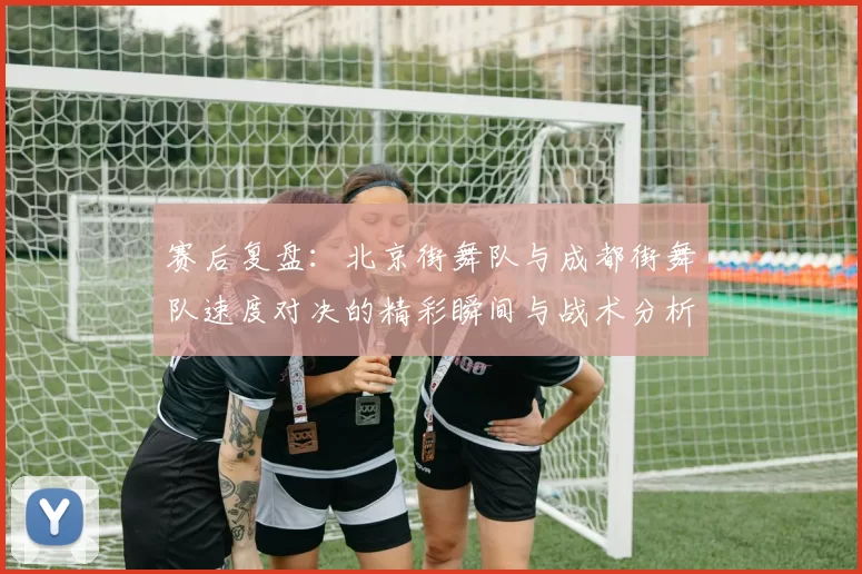 赛后复盘：北京街舞队与成都街舞队速度对决的精彩瞬间与战术分析