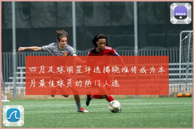 四月足球明星评选揭晓谁将成为本月最佳球员的热门人选