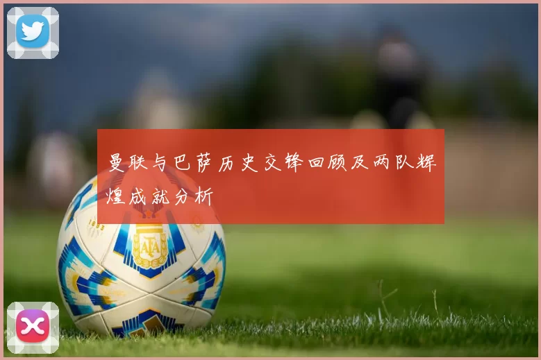 曼联与巴萨历史交锋回顾及两队辉煌成就分析