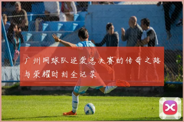 广州网球队逆袭总决赛的传奇之路与荣耀时刻全记录