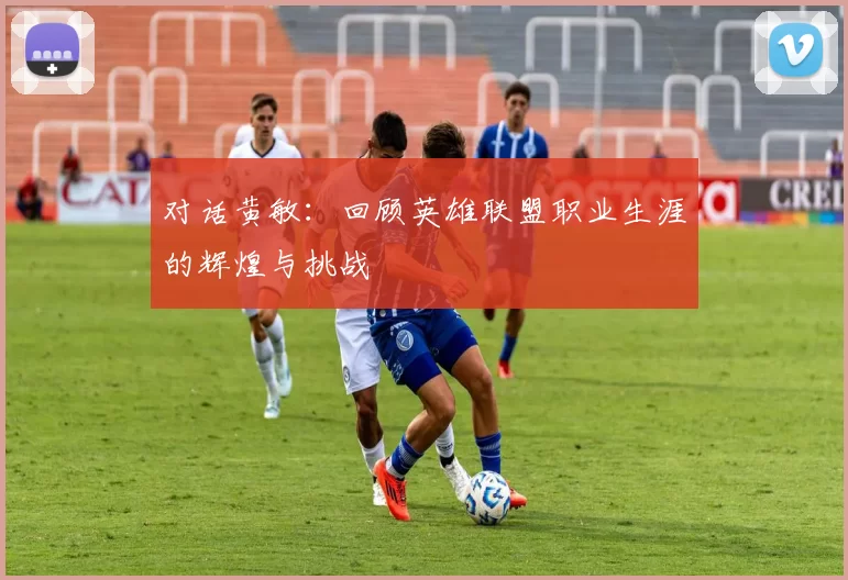 对话黄敏：回顾英雄联盟职业生涯的辉煌与挑战