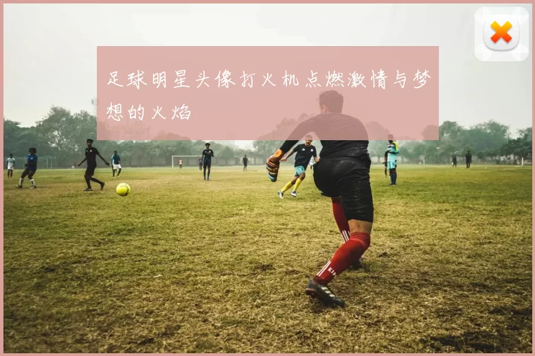 足球明星头像打火机点燃激情与梦想的火焰