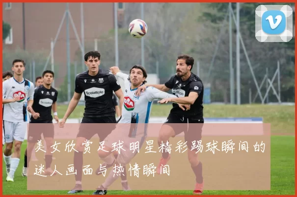 美女欣赏足球明星精彩踢球瞬间的迷人画面与热情瞬间