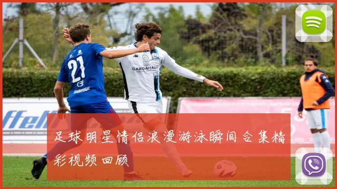 足球明星情侣浪漫游泳瞬间合集精彩视频回顾