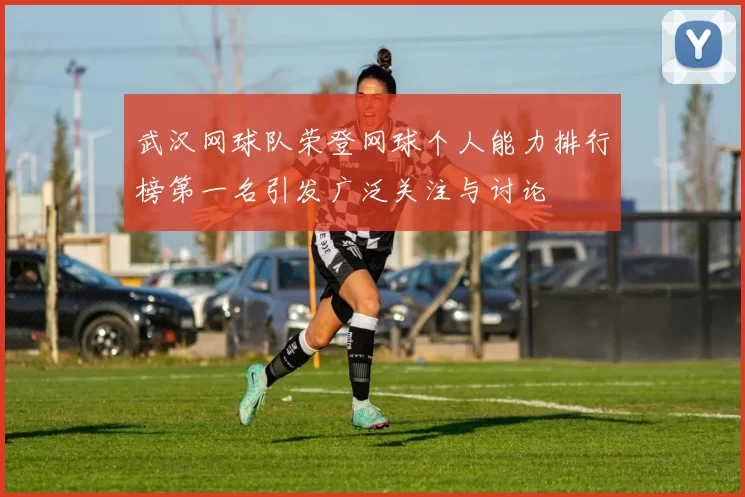 武汉网球队荣登网球个人能力排行榜第一名引发广泛关注与讨论