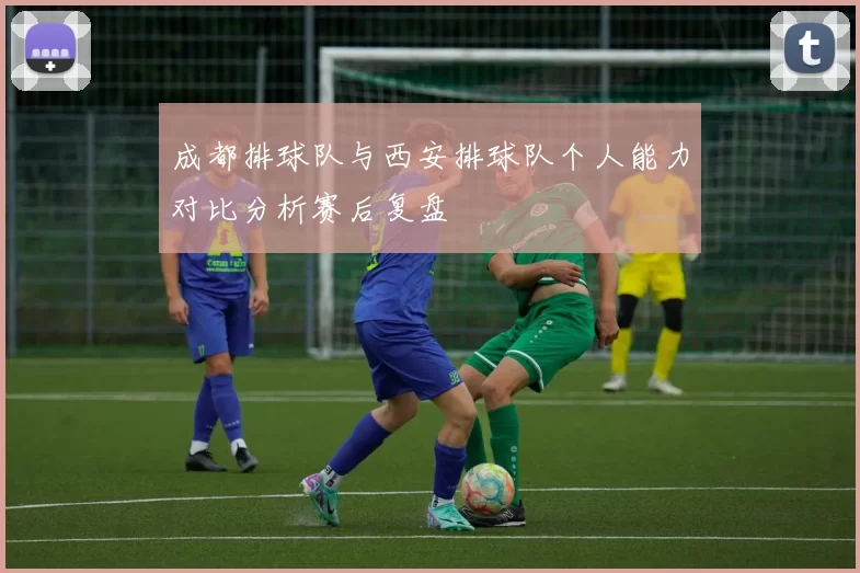 成都排球队与西安排球队个人能力对比分析赛后复盘