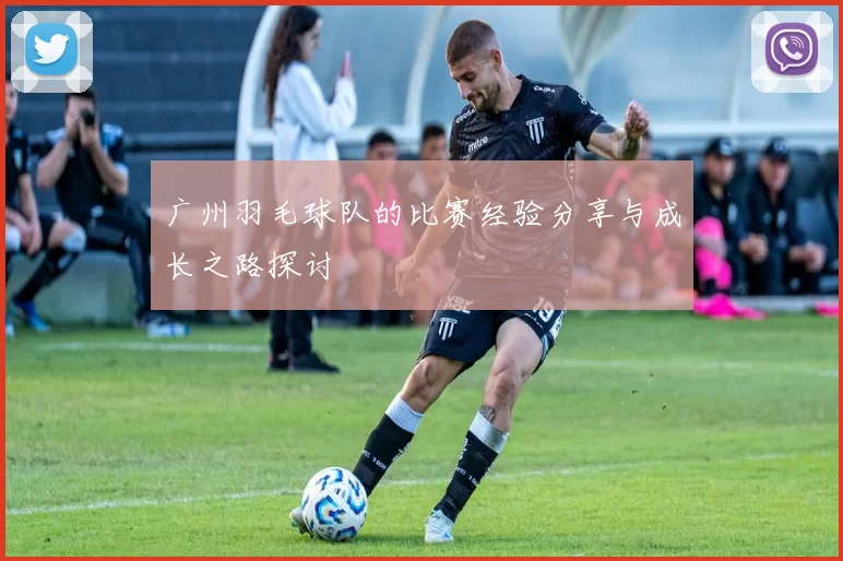广州羽毛球队的比赛经验分享与成长之路探讨