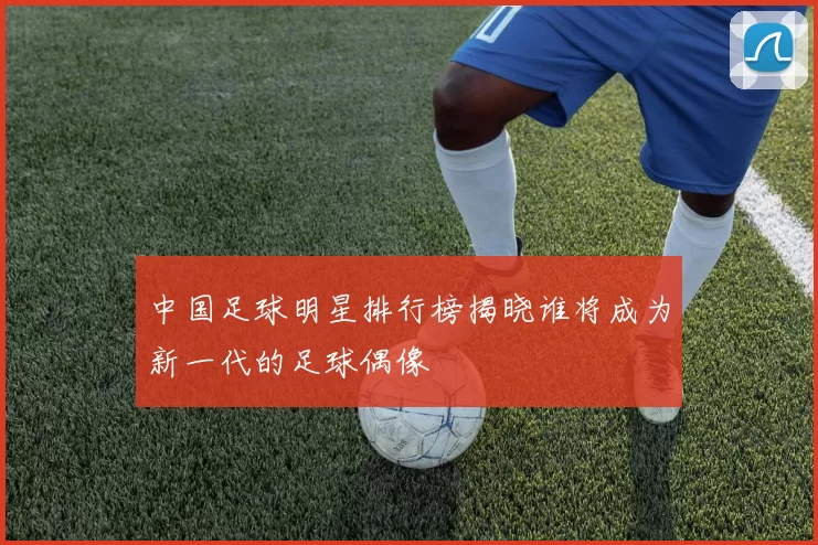 中国足球明星排行榜揭晓谁将成为新一代的足球偶像