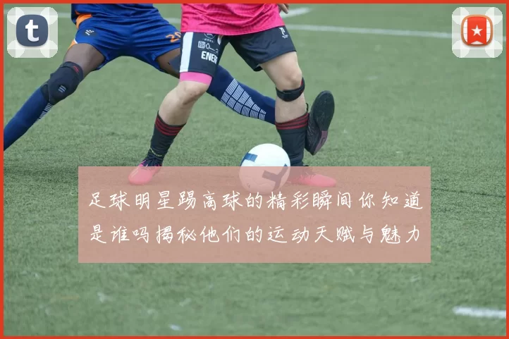 足球明星踢高球的精彩瞬间你知道是谁吗揭秘他们的运动天赋与魅力