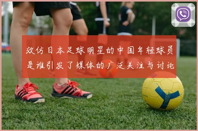 效仿日本足球明星的中国年轻球员是谁引发了媒体的广泛关注与讨论