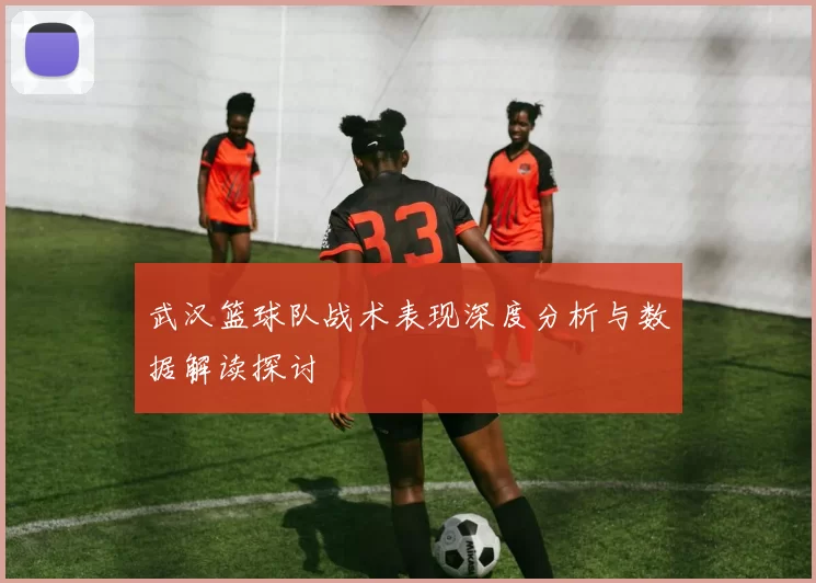 武汉篮球队战术表现深度分析与数据解读探讨