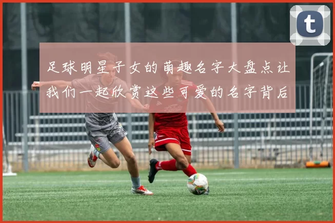 足球明星子女的萌趣名字大盘点让我们一起欣赏这些可爱的名字背后的故事