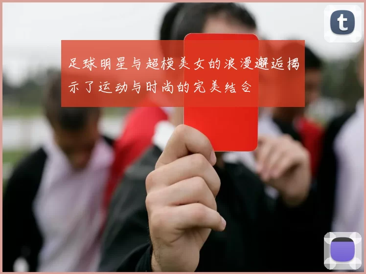 足球明星与超模美女的浪漫邂逅揭示了运动与时尚的完美结合