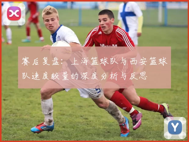 赛后复盘：上海篮球队与西安篮球队速度较量的深度分析与反思