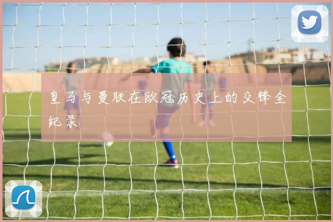 皇马与曼联在欧冠历史上的交锋全纪录