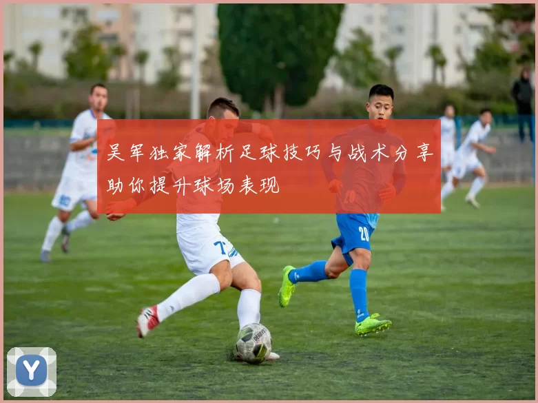 吴军独家解析足球技巧与战术分享助你提升球场表现