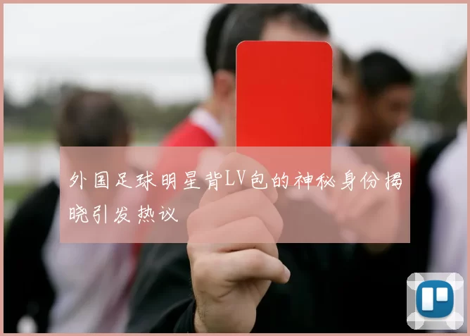 外国足球明星背LV包的神秘身份揭晓引发热议