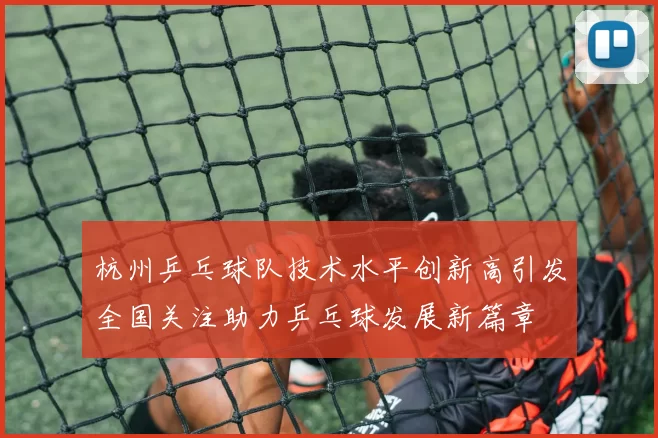 杭州乒乓球队技术水平创新高引发全国关注助力乒乓球发展新篇章