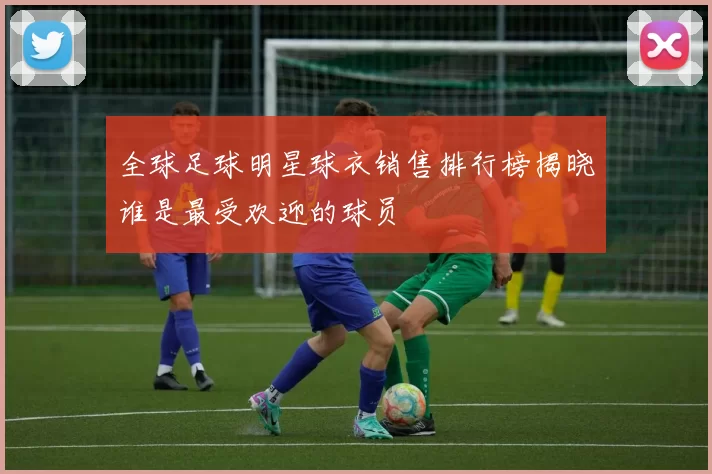 全球足球明星球衣销售排行榜揭晓谁是最受欢迎的球员