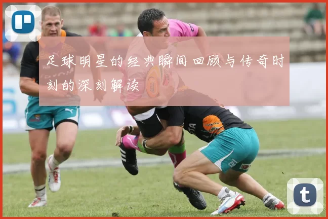 足球明星的经典瞬间回顾与传奇时刻的深刻解读