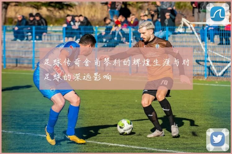 足球传奇舍甫琴科的辉煌生涯与对足球的深远影响