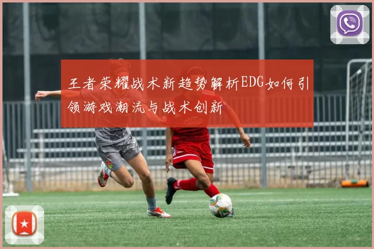 王者荣耀战术新趋势解析EDG如何引领游戏潮流与战术创新