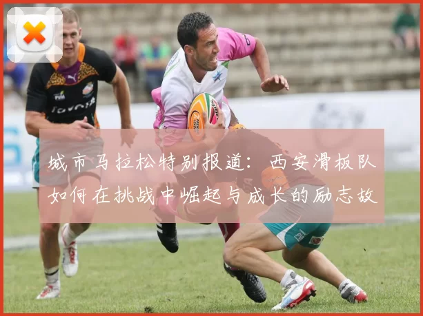 城市马拉松特别报道：西安滑板队如何在挑战中崛起与成长的励志故事