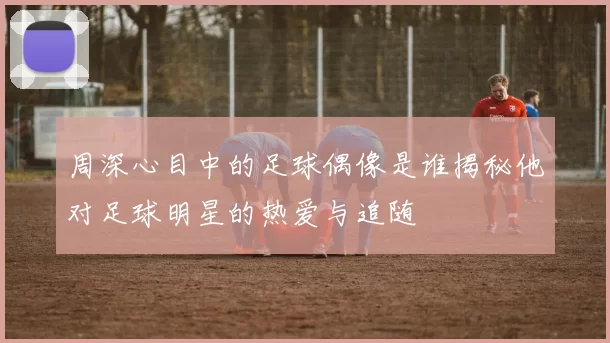 周深心目中的足球偶像是谁揭秘他对足球明星的热爱与追随