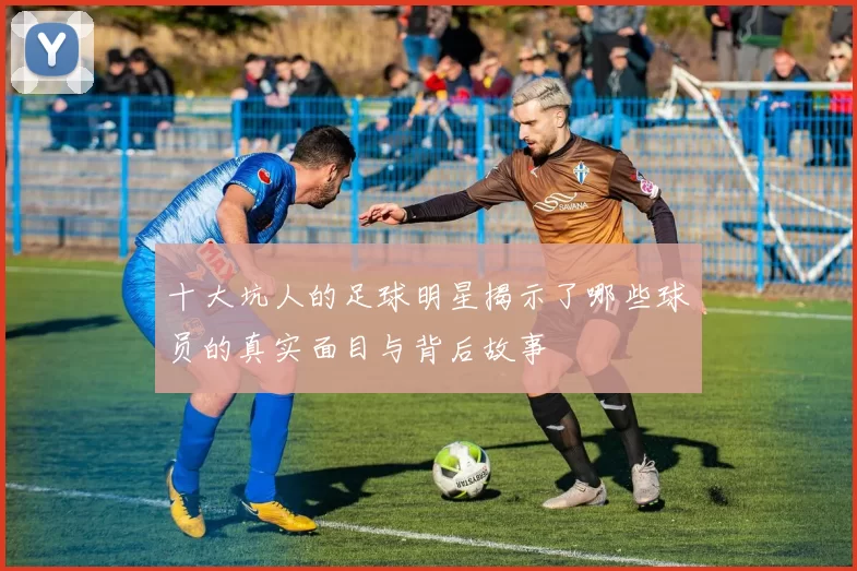 十大坑人的足球明星揭示了哪些球员的真实面目与背后故事