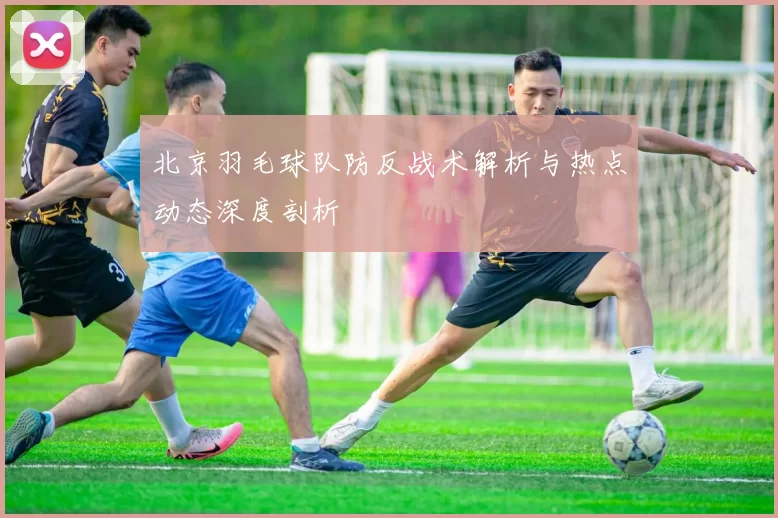 北京羽毛球队防反战术解析与热点动态深度剖析