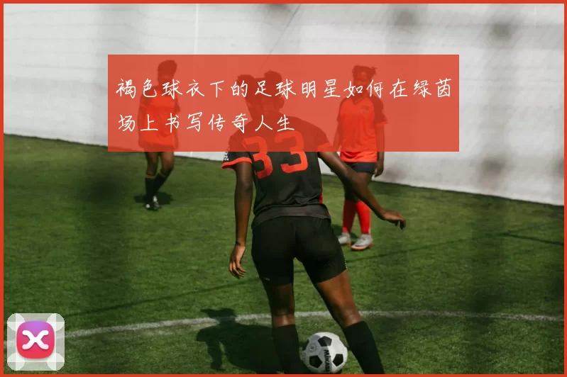 褐色球衣下的足球明星如何在绿茵场上书写传奇人生