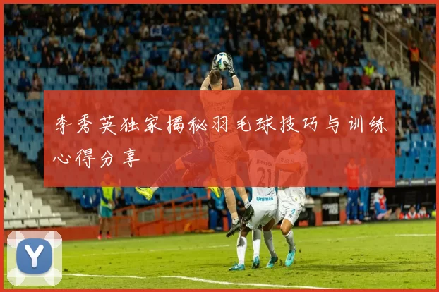 李秀英独家揭秘羽毛球技巧与训练心得分享