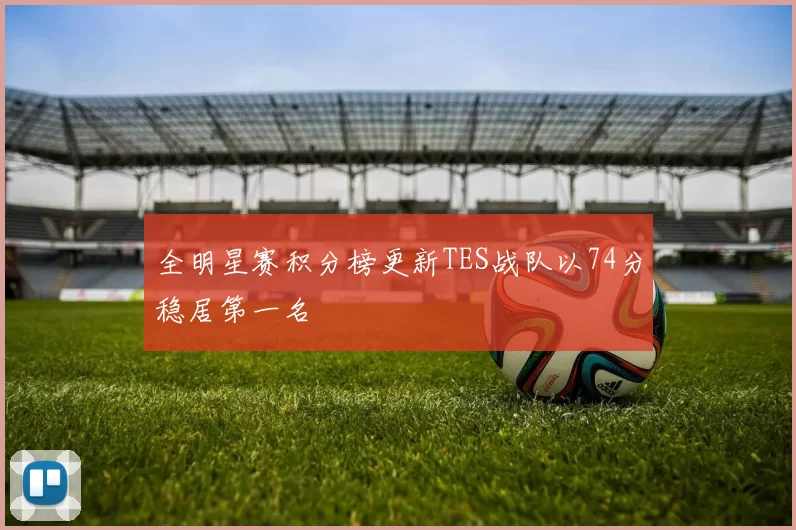 全明星赛积分榜更新TES战队以74分稳居第一名
