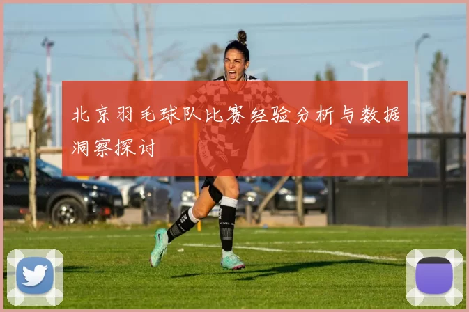 北京羽毛球队比赛经验分析与数据洞察探讨