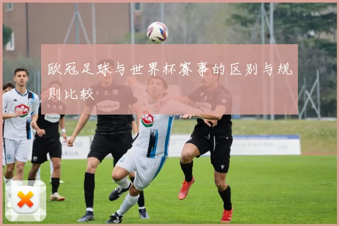 欧冠足球与世界杯赛事的区别与规则比较