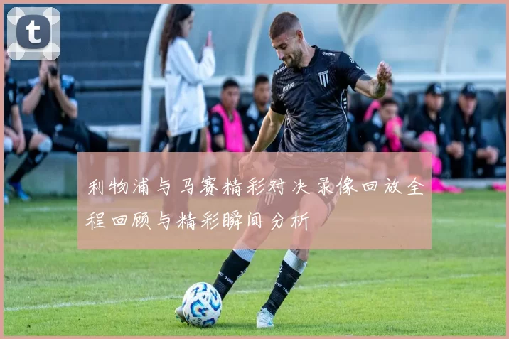 利物浦与马赛精彩对决录像回放全程回顾与精彩瞬间分析