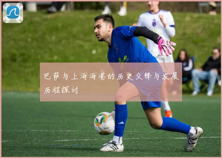 巴萨与上海海港的历史交锋与发展历程探讨