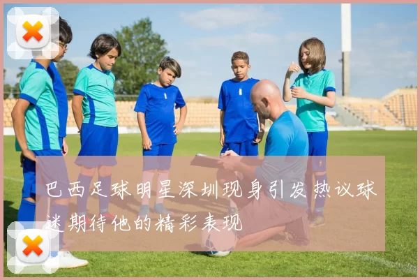 巴西足球明星深圳现身引发热议球迷期待他的精彩表现