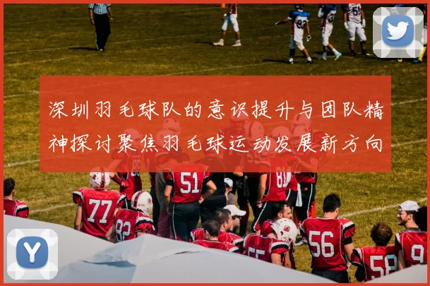 深圳羽毛球队的意识提升与团队精神探讨聚焦羽毛球运动发展新方向